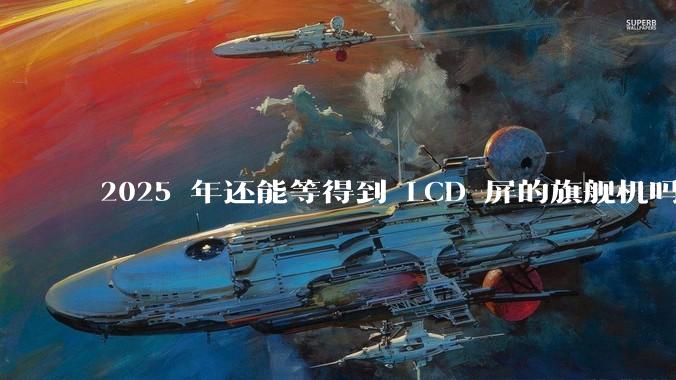 2025 年还能等得到 LCD 屏的旗舰机吗？