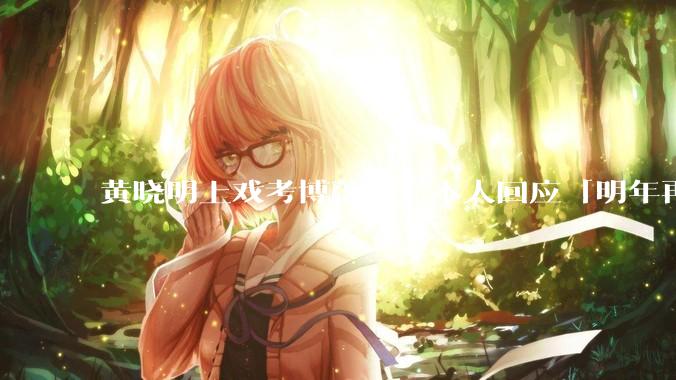 黄晓明上戏考博落榜，本人回应「明年再战」，怎样看明星对高学历的追求？上戏博士有多难考？